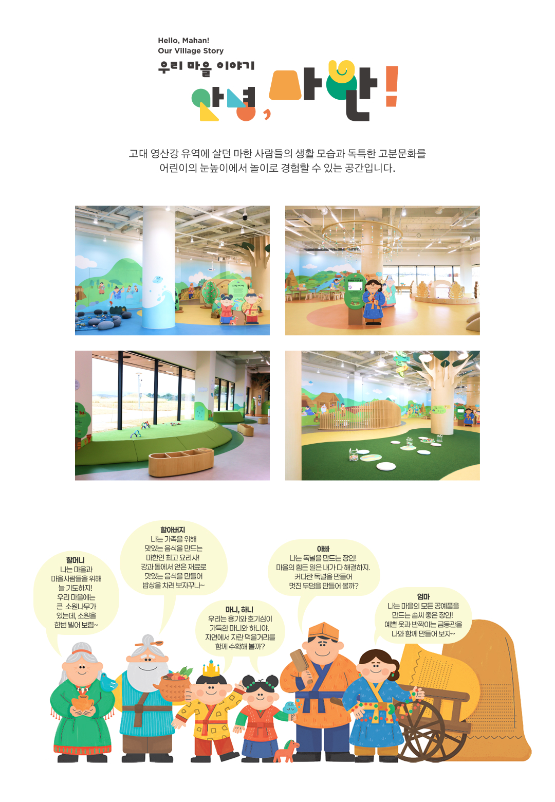 Hello. Mahan! Our Village Story. 우리 마을 이야기 안녕, 마한! 고대 영산강 유역에 살던 마한 사람들의 생활 모습과 독특한 고분문화를 어린이의 눈높이에서 놀이로 경험할 수 있는 공간입니다. 할머니 : 나는 마을과 마을사람들을 위해 늘 기도하지! 우리 마을에는 큰  소원나무가 있는데, 소원을 한번 빌어 보렴~, 할아버지 : 나는 가족을 위해 맛있는 음식을 만드는 마한인 최고 요리사! 강과 돌에서 얻은 재료로 맛있는 음식을 만들어 밥상을 차려 보자꾸나~, 마니, 하니 : 우리는 용기와 호기심이 가득한 마니와 하니야. 자연에서 자란 먹을거리를 함께 수확해 볼까?, 아빠 : 나는 독널을 만드는 장인! 마을의 힘든 일은 내가 다 해결하지. 커다란 독널을 만들어 멋진 무덤을 만들어 볼까?, 엄마 : 나는 마을의 모든 공예품을 만드는 솜씨 좋은 장인! 예쁜 옷과 반짝이는 금동관을 나와 함께 만들어 보자~