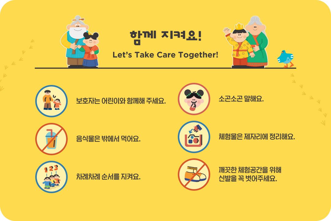 함께 지켜요! Let's Take Care Together! 보호자는 어린이와 함께해 주세요. 소곤소곤 말해요. 음식물은 밖에서 먹어요. 체험물은 제자리에 정리해요. 차례차례 순서를 지켜요. 깨끗한 체험공간을 위해 신발을 꼭 벗어주세요.